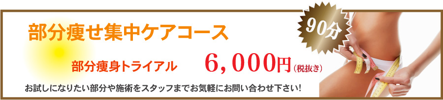 部分痩せ集中ケアコース　部分痩身トライアル6,000円（税抜き）　お試しになりたい部分や施術をスタッフまでお気軽にお問い合わせ下さい。